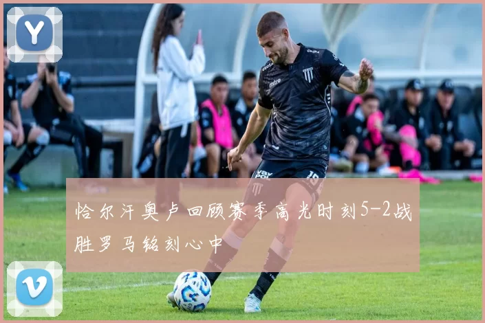 恰尔汗奥卢回顾赛季高光时刻5-2战胜罗马铭刻心中