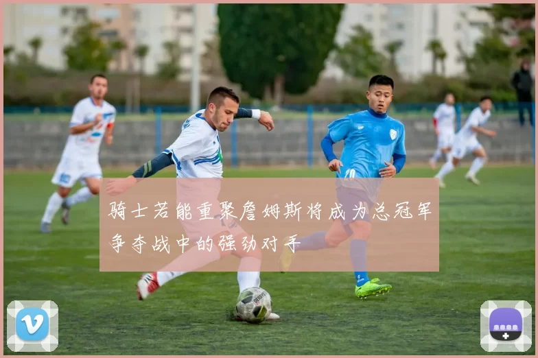 骑士若能重聚詹姆斯将成为总冠军争夺战中的强劲对手