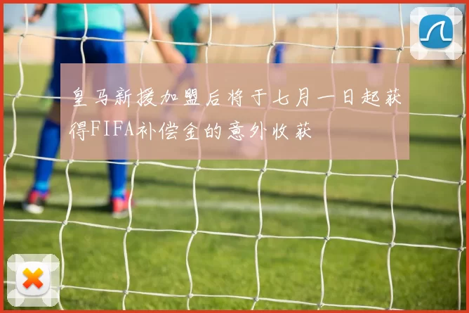 皇马新援加盟后将于七月一日起获得FIFA补偿金的意外收获