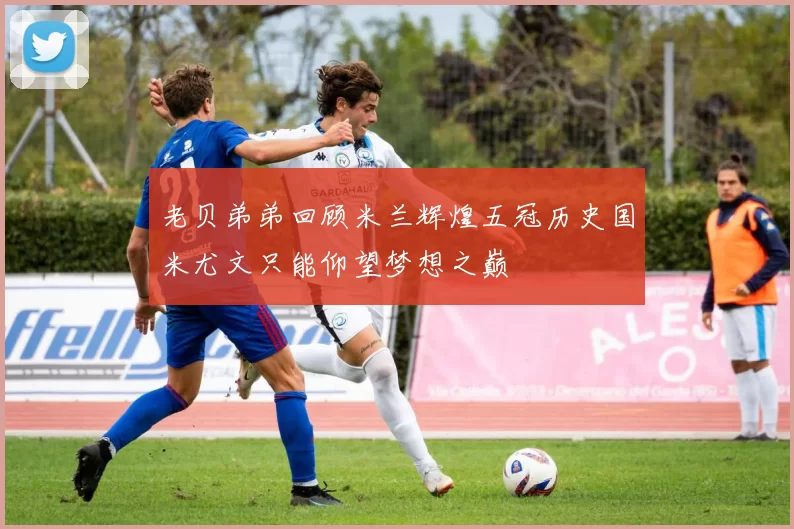 老贝弟弟回顾米兰辉煌五冠历史国米尤文只能仰望梦想之巅