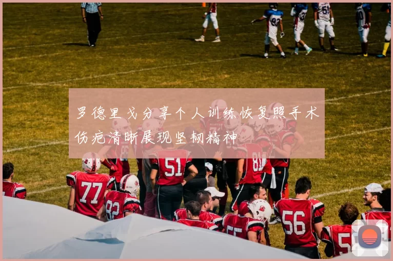罗德里戈分享个人训练恢复照手术伤疤清晰展现坚韧精神