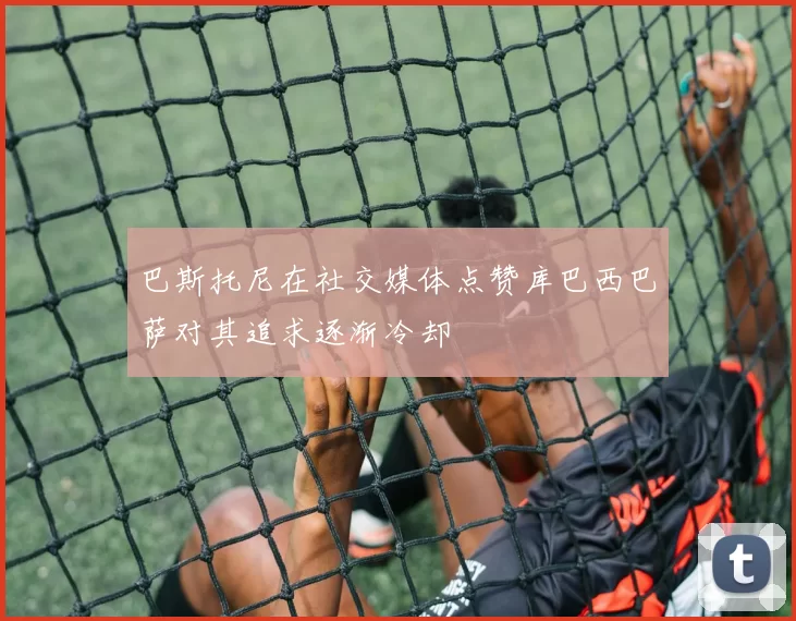 巴斯托尼在社交媒体点赞库巴西巴萨对其追求逐渐冷却
