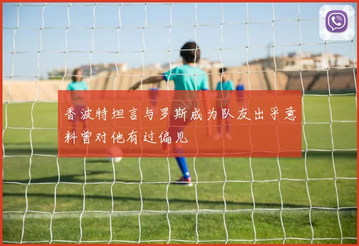 香波特坦言与罗斯成为队友出乎意料曾对他有过偏见