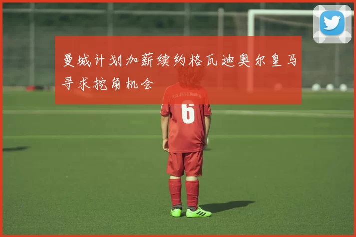 曼城计划加薪续约格瓦迪奥尔皇马寻求挖角机会