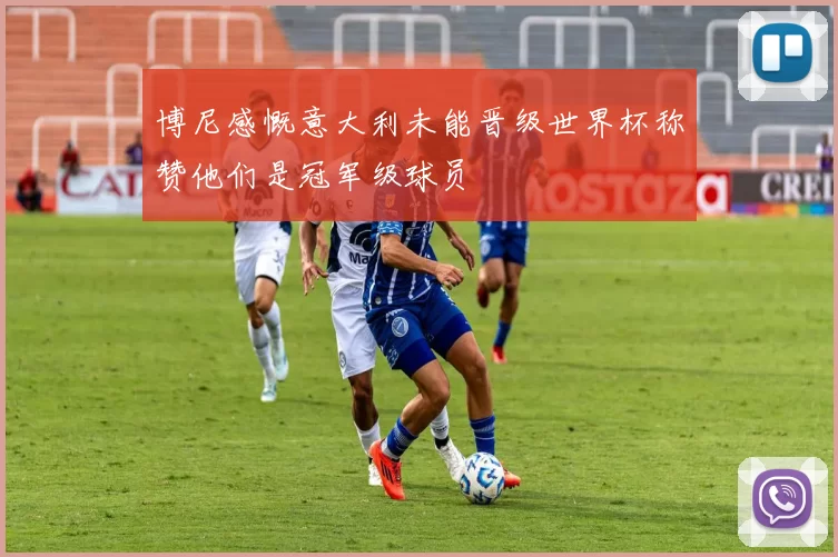 博尼感慨意大利未能晋级世界杯称赞他们是冠军级球员
