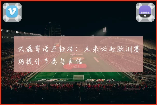武磊寄语王钰栋：未来必赴欧洲赛场提升节奏与自信