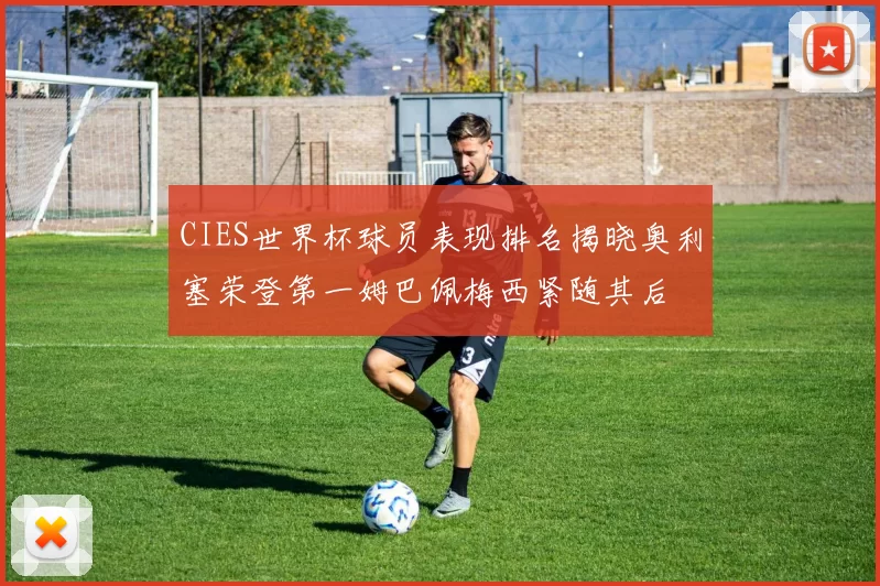 CIES世界杯球员表现排名揭晓奥利塞荣登第一姆巴佩梅西紧随其后