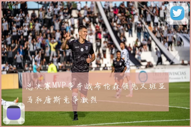 总决赛MVP争夺战布伦森领先文班亚马和唐斯竞争激烈