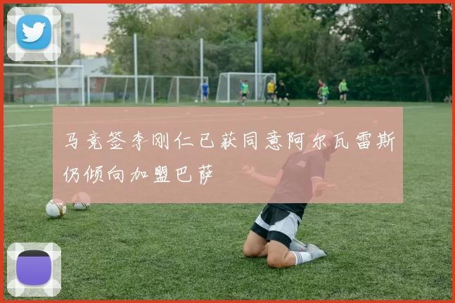 马竞签李刚仁已获同意阿尔瓦雷斯仍倾向加盟巴萨