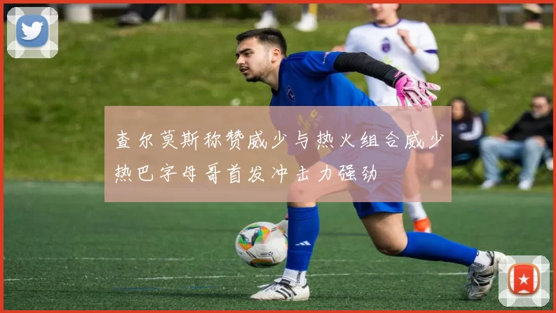查尔莫斯称赞威少与热火组合威少热巴字母哥首发冲击力强劲