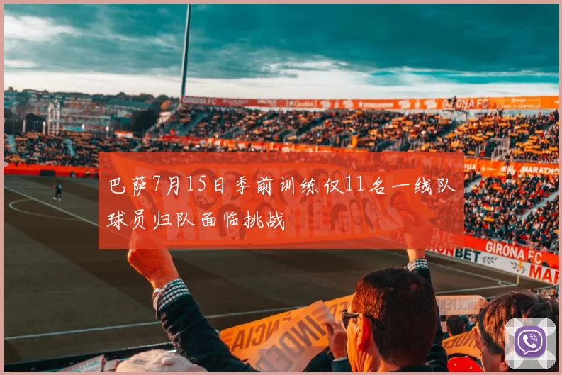 巴萨7月15日季前训练仅11名一线队球员归队面临挑战