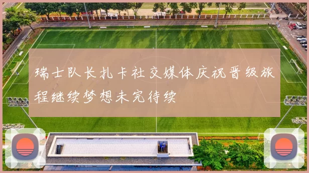 瑞士队长扎卡社交媒体庆祝晋级旅程继续梦想未完待续