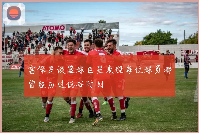 富保罗谈篮球巨星表现每位球员都曾经历过低谷时刻