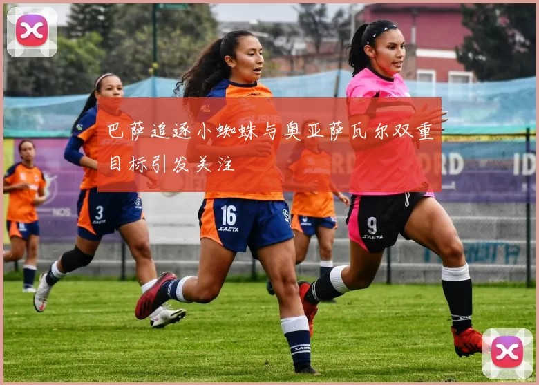巴萨追逐小蜘蛛与奥亚萨瓦尔双重目标引发关注