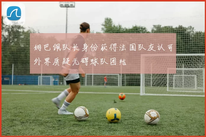 姆巴佩队长身份获得法国队友认可外界质疑无碍球队团结