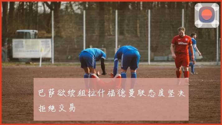 巴萨欲续租拉什福德曼联态度坚决拒绝交易