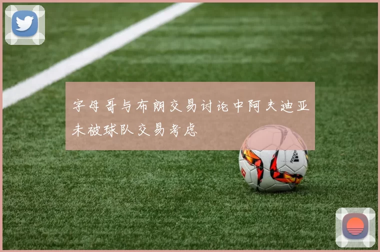字母哥与布朗交易讨论中阿夫迪亚未被球队交易考虑