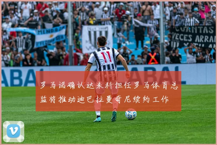 罗马诺确认达米科担任罗马体育总监将推动迪巴拉曼奇尼续约工作