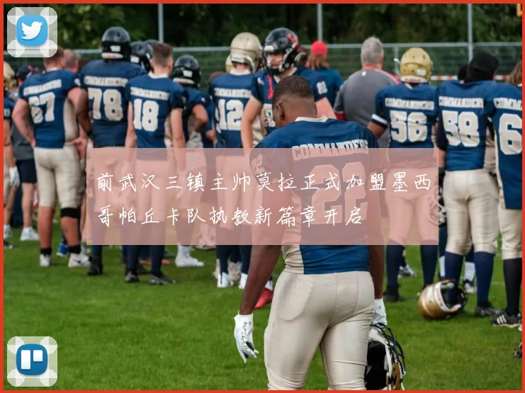 前武汉三镇主帅莫拉正式加盟墨西哥帕丘卡队执教新篇章开启