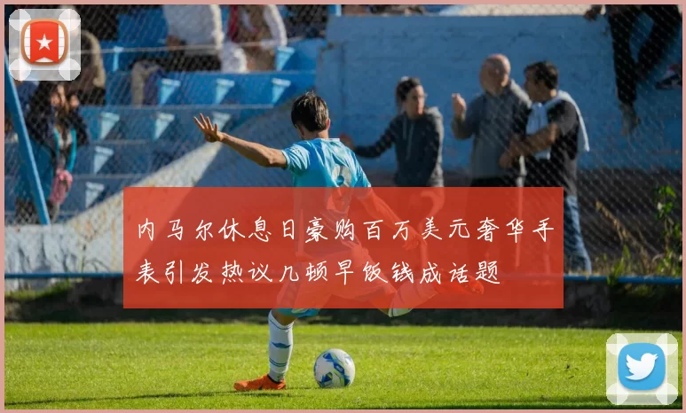 内马尔休息日豪购百万美元奢华手表引发热议几顿早饭钱成话题