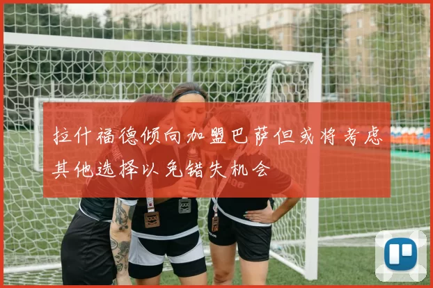 拉什福德倾向加盟巴萨但或将考虑其他选择以免错失机会