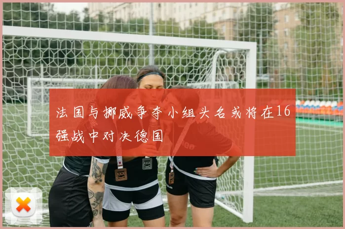 法国与挪威争夺小组头名或将在16强战中对决德国