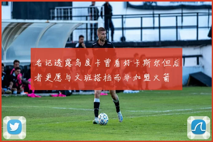 名记透露乌度卡曾看好卡斯尔但后者更愿与文班搭档而非加盟火箭